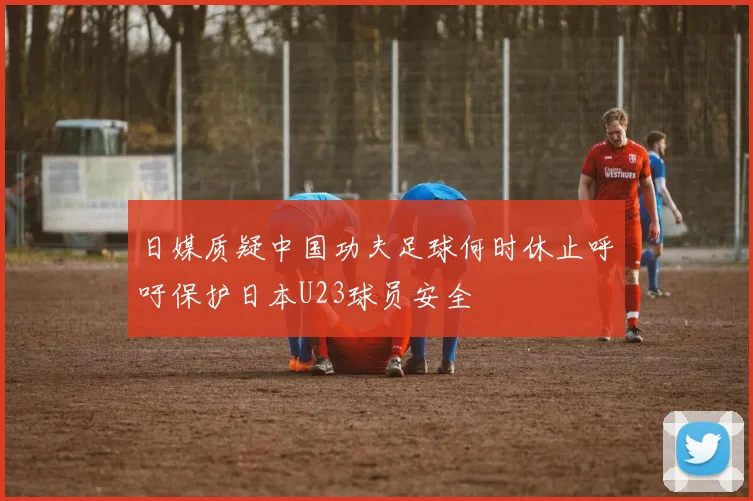 日媒质疑中国功夫足球何时休止呼吁保护日本U23球员安全