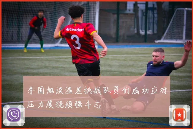 李国旭谈温差挑战队员们成功应对压力展现顽强斗志