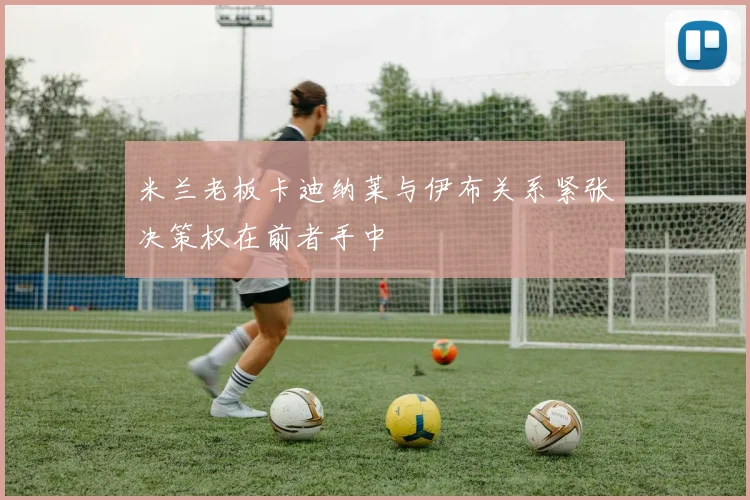 米兰老板卡迪纳莱与伊布关系紧张决策权在前者手中