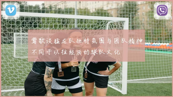 莺歌谈猛龙队独特氛围与团队精神不同于以往经历的球队文化