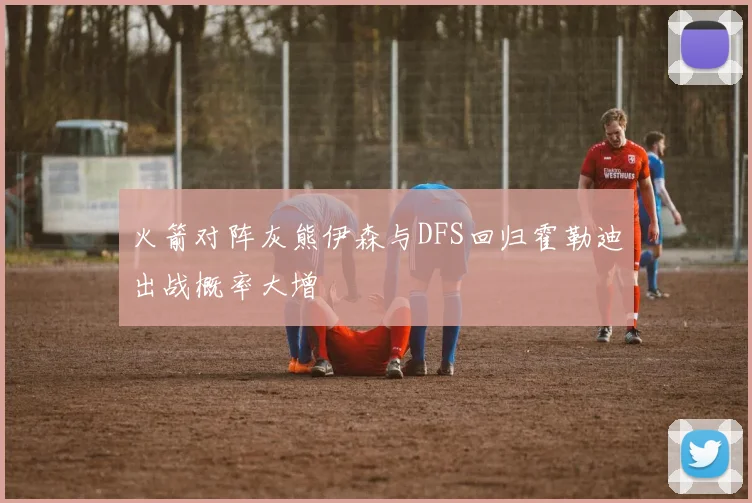 火箭对阵灰熊伊森与DFS回归霍勒迪出战概率大增
