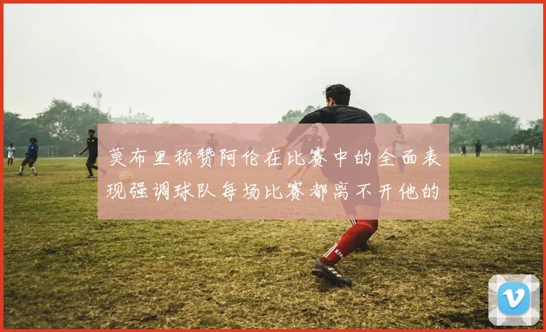 莫布里称赞阿伦在比赛中的全面表现强调球队每场比赛都离不开他的贡献