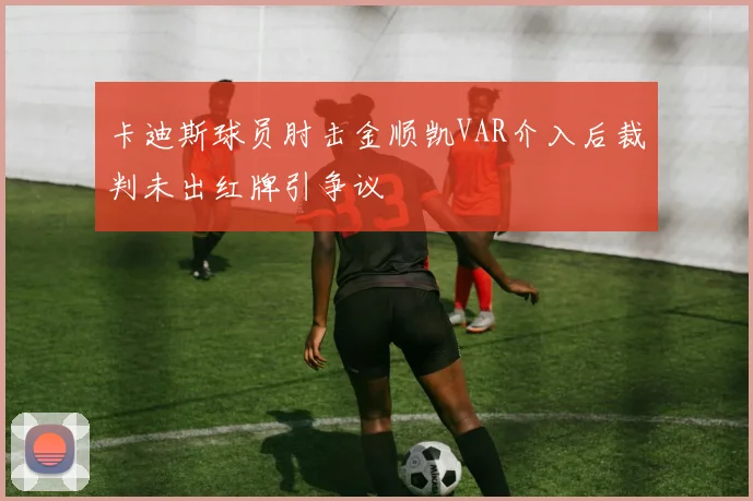 卡迪斯球员肘击金顺凯VAR介入后裁判未出红牌引争议