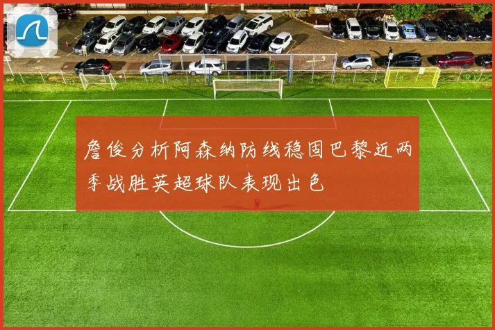 詹俊分析阿森纳防线稳固巴黎近两季战胜英超球队表现出色