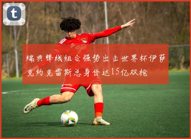 瑞典锋线组合强势出击世界杯伊萨克约克雷斯总身价达15亿双枪