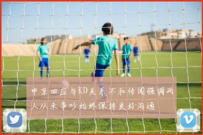 申京回应与KD关系不和传闻强调两人从未争吵始终保持良好沟通