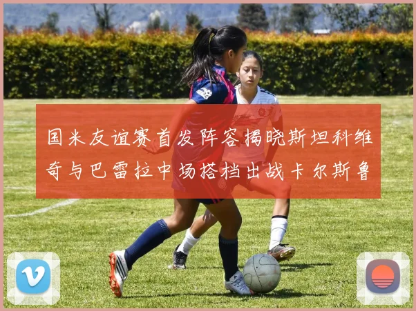 国米友谊赛首发阵容揭晓斯坦科维奇与巴雷拉中场搭档出战卡尔斯鲁厄