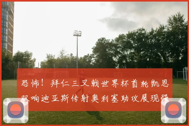 恐怖!拜仁三叉戟世界杯首轮凯恩双响迪亚斯传射奥利塞助攻展现强大实力